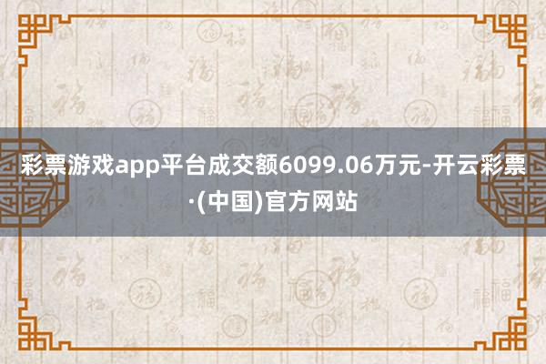 彩票游戏app平台成交额6099.06万元-开云彩票·(中国)官方网站