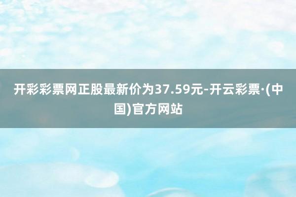 开彩彩票网正股最新价为37.59元-开云彩票·(中国)官方网站