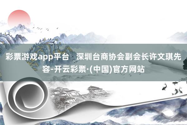 彩票游戏app平台   深圳台商协会副会长许文琪先容-开云彩票·(中国)官方网站