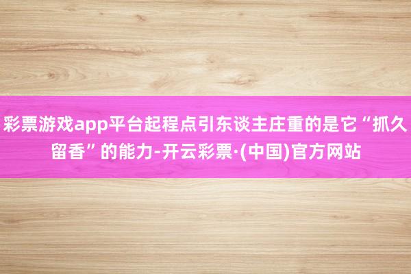 彩票游戏app平台起程点引东谈主庄重的是它“抓久留香”的能力-开云彩票·(中国)官方网站