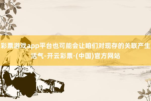 彩票游戏app平台也可能会让咱们对现存的关联产生活气-开云彩票·(中国)官方网站