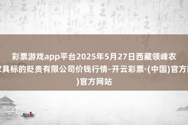 彩票游戏app平台2025年5月27日西藏领峰农副家具标的贬责有限公司价钱行情-开云彩票·(中国)官方网站
