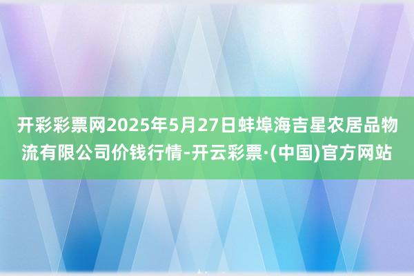 开彩彩票网2025年5月27日蚌埠海吉星农居品物流有限公司价钱行情-开云彩票·(中国)官方网站