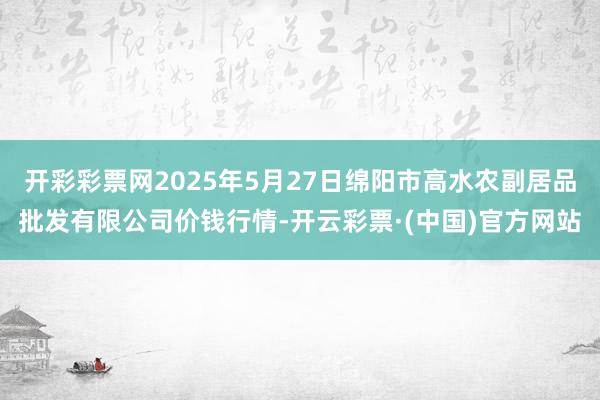 开彩彩票网2025年5月27日绵阳市高水农副居品批发有限公司价钱行情-开云彩票·(中国)官方网站