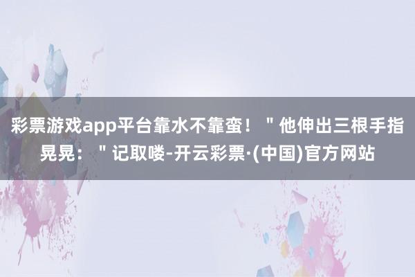 彩票游戏app平台靠水不靠蛮！＂他伸出三根手指晃晃：＂记取喽-开云彩票·(中国)官方网站