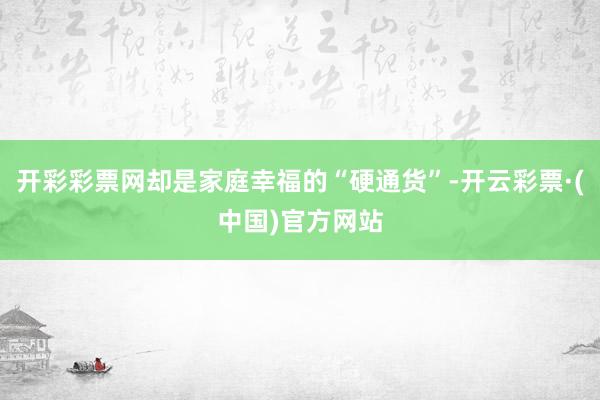 开彩彩票网却是家庭幸福的“硬通货”-开云彩票·(中国)官方网站