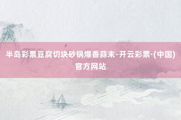 半岛彩票豆腐切块砂锅爆香蒜末-开云彩票·(中国)官方网站