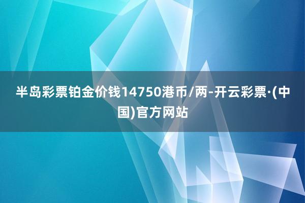 半岛彩票铂金价钱14750港币/两-开云彩票·(中国)官方网站