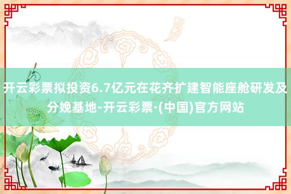 开云彩票拟投资6.7亿元在花齐扩建智能座舱研发及分娩基地-开云彩票·(中国)官方网站