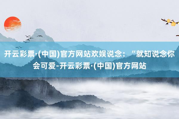 开云彩票·(中国)官方网站欢娱说念：“就知说念你会可爱-开云彩票·(中国)官方网站