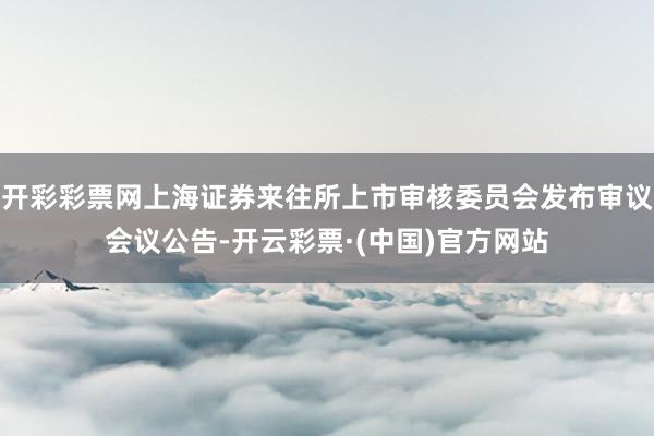开彩彩票网上海证券来往所上市审核委员会发布审议会议公告-开云彩票·(中国)官方网站