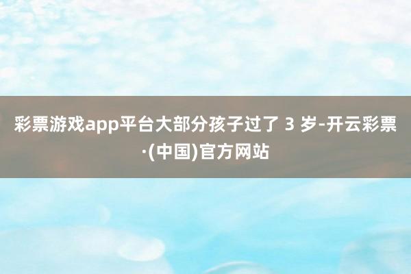 彩票游戏app平台大部分孩子过了 3 岁-开云彩票·(中国)官方网站