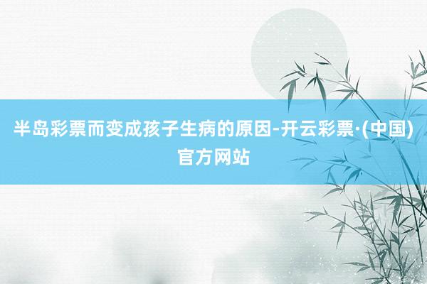 半岛彩票而变成孩子生病的原因-开云彩票·(中国)官方网站