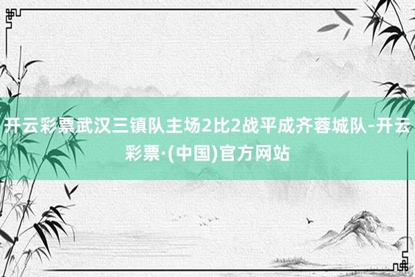 开云彩票武汉三镇队主场2比2战平成齐蓉城队-开云彩票·(中国)官方网站