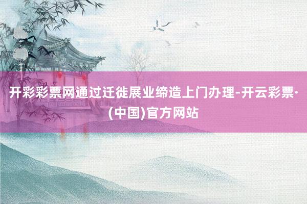 开彩彩票网通过迁徙展业缔造上门办理-开云彩票·(中国)官方网站