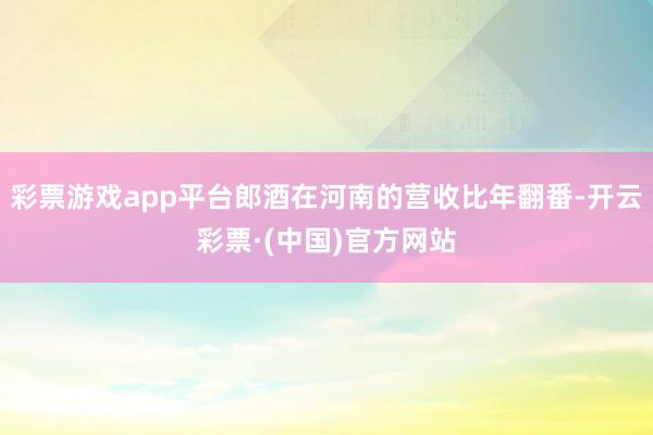 彩票游戏app平台郎酒在河南的营收比年翻番-开云彩票·(中国)官方网站
