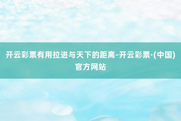 开云彩票有用拉进与天下的距离-开云彩票·(中国)官方网站