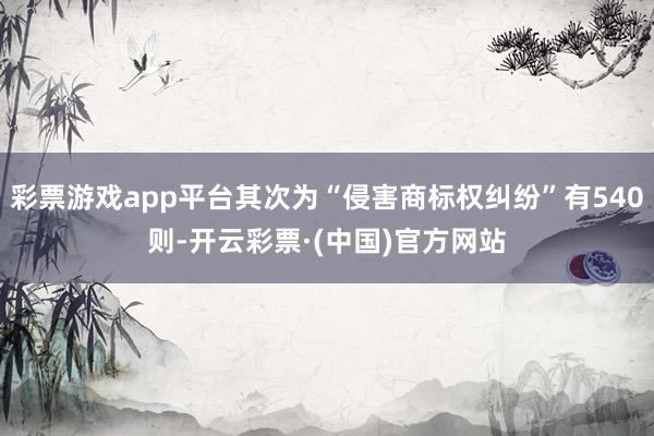 彩票游戏app平台其次为“侵害商标权纠纷”有540则-开云彩票·(中国)官方网站