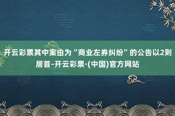 开云彩票其中案由为“商业左券纠纷”的公告以2则居首-开云彩票·(中国)官方网站