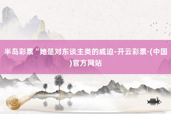 半岛彩票“她是对东谈主类的威迫-开云彩票·(中国)官方网站