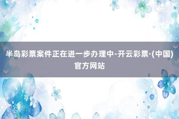 半岛彩票案件正在进一步办理中-开云彩票·(中国)官方网站