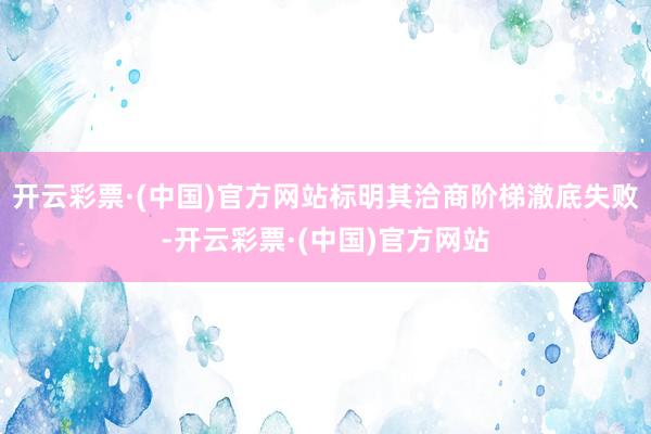 开云彩票·(中国)官方网站标明其洽商阶梯澈底失败-开云彩票·(中国)官方网站