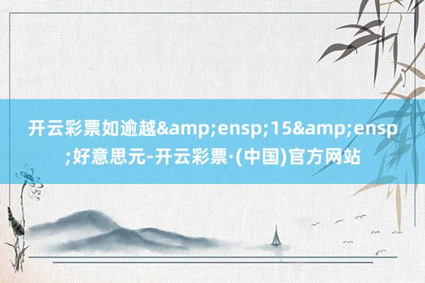 开云彩票如逾越&ensp;15&ensp;好意思元-开云彩票·(中国)官方网站
