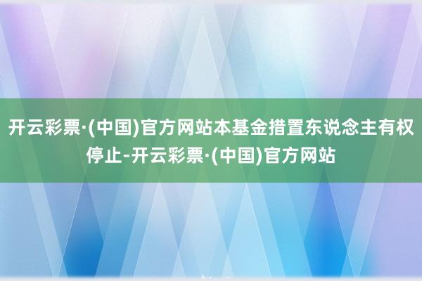 开云彩票·(中国)官方网站本基金措置东说念主有权停止-开云彩票·(中国)官方网站