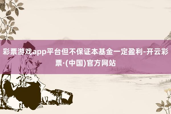 彩票游戏app平台但不保证本基金一定盈利-开云彩票·(中国)官方网站