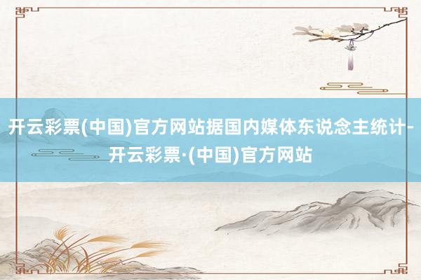 开云彩票(中国)官方网站据国内媒体东说念主统计-开云彩票·(中国)官方网站