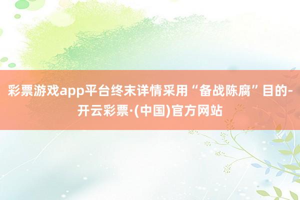 彩票游戏app平台终末详情采用“备战陈腐”目的-开云彩票·(中国)官方网站