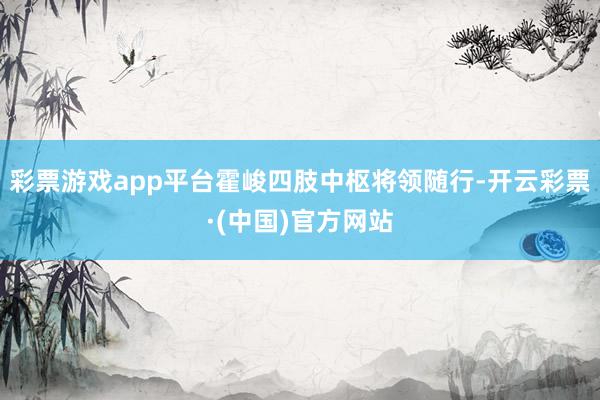 彩票游戏app平台霍峻四肢中枢将领随行-开云彩票·(中国)官方网站