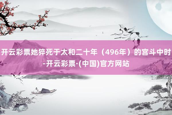 开云彩票她猝死于太和二十年（496年）的宫斗中时-开云彩票·(中国)官方网站