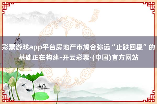 彩票游戏app平台房地产市鸠合弥远“止跌回稳”的基础正在构建-开云彩票·(中国)官方网站