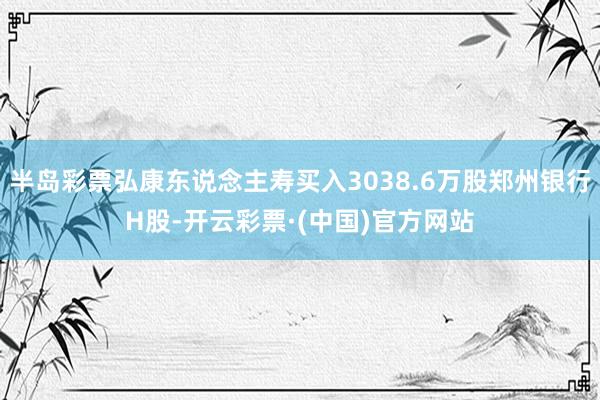 半岛彩票弘康东说念主寿买入3038.6万股郑州银行H股-开云彩票·(中国)官方网站
