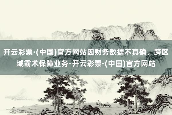 开云彩票·(中国)官方网站因财务数据不真确、跨区域霸术保障业务-开云彩票·(中国)官方网站