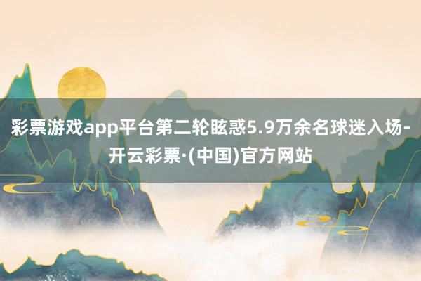彩票游戏app平台第二轮眩惑5.9万余名球迷入场-开云彩票·(中国)官方网站