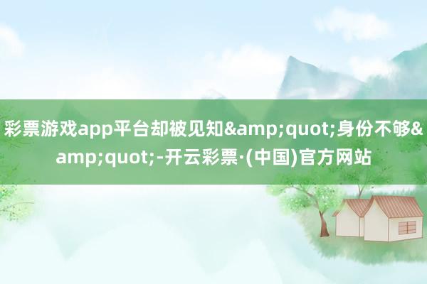 彩票游戏app平台却被见知&quot;身份不够&quot;-开云彩票·(中国)官方网站