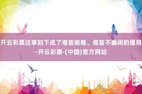 开云彩票这事刻下成了谁皆能推、谁皆不幽闲的僵局-开云彩票·(中国)官方网站