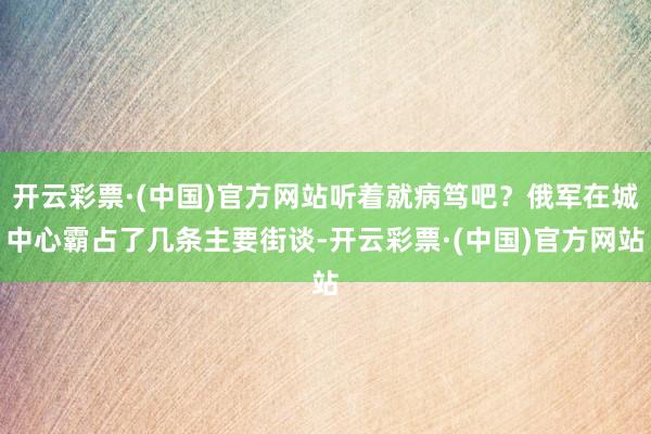 开云彩票·(中国)官方网站听着就病笃吧？俄军在城中心霸占了几条主要街谈-开云彩票·(中国)官方网站