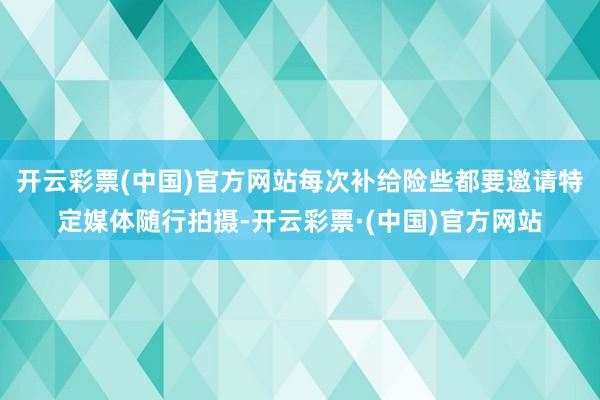 开云彩票(中国)官方网站每次补给险些都要邀请特定媒体随行拍摄-开云彩票·(中国)官方网站