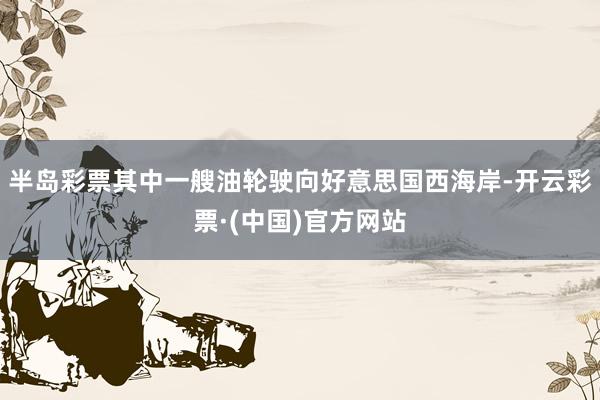 半岛彩票其中一艘油轮驶向好意思国西海岸-开云彩票·(中国)官方网站