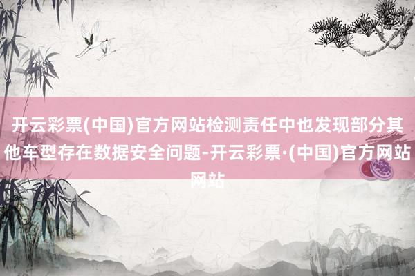 开云彩票(中国)官方网站检测责任中也发现部分其他车型存在数据安全问题-开云彩票·(中国)官方网站