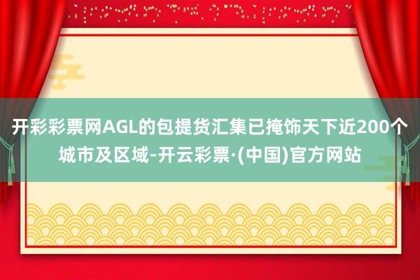 开彩彩票网AGL的包提货汇集已掩饰天下近200个城市及区域-开云彩票·(中国)官方网站