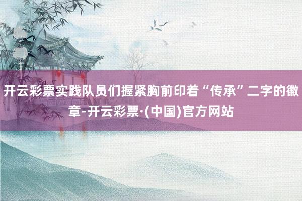 开云彩票实践队员们握紧胸前印着“传承”二字的徽章-开云彩票·(中国)官方网站