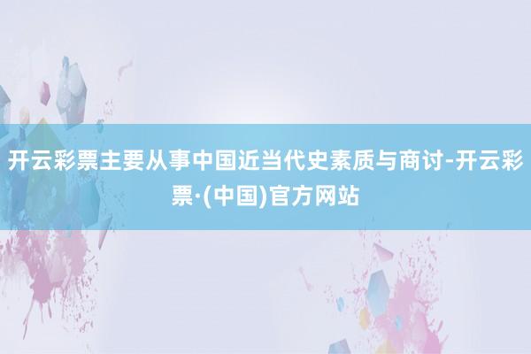 开云彩票主要从事中国近当代史素质与商讨-开云彩票·(中国)官方网站