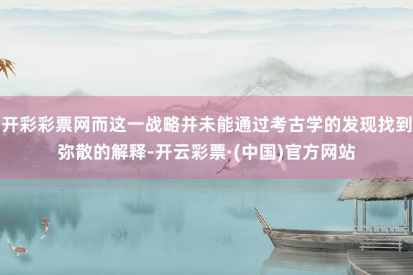 开彩彩票网而这一战略并未能通过考古学的发现找到弥散的解释-开云彩票·(中国)官方网站