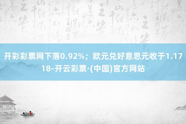 开彩彩票网下落0.92%；欧元兑好意思元收于1.1718-开云彩票·(中国)官方网站