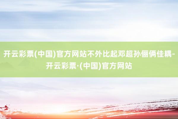 开云彩票(中国)官方网站不外比起邓超孙俪俩佳耦-开云彩票·(中国)官方网站