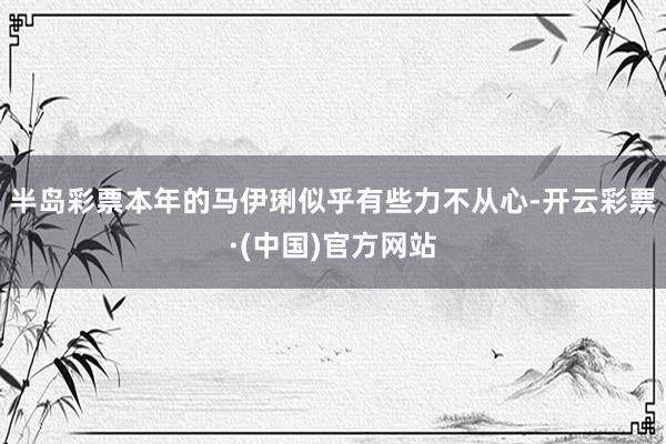 半岛彩票本年的马伊琍似乎有些力不从心-开云彩票·(中国)官方网站